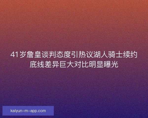 41岁詹皇谈判态度引热议湖人骑士续约底线差异巨大对比明显曝光